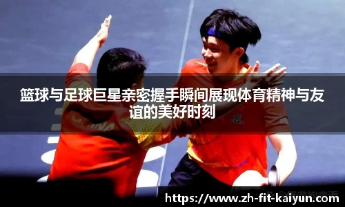 篮球与足球巨星亲密握手瞬间展现体育精神与友谊的美好时刻